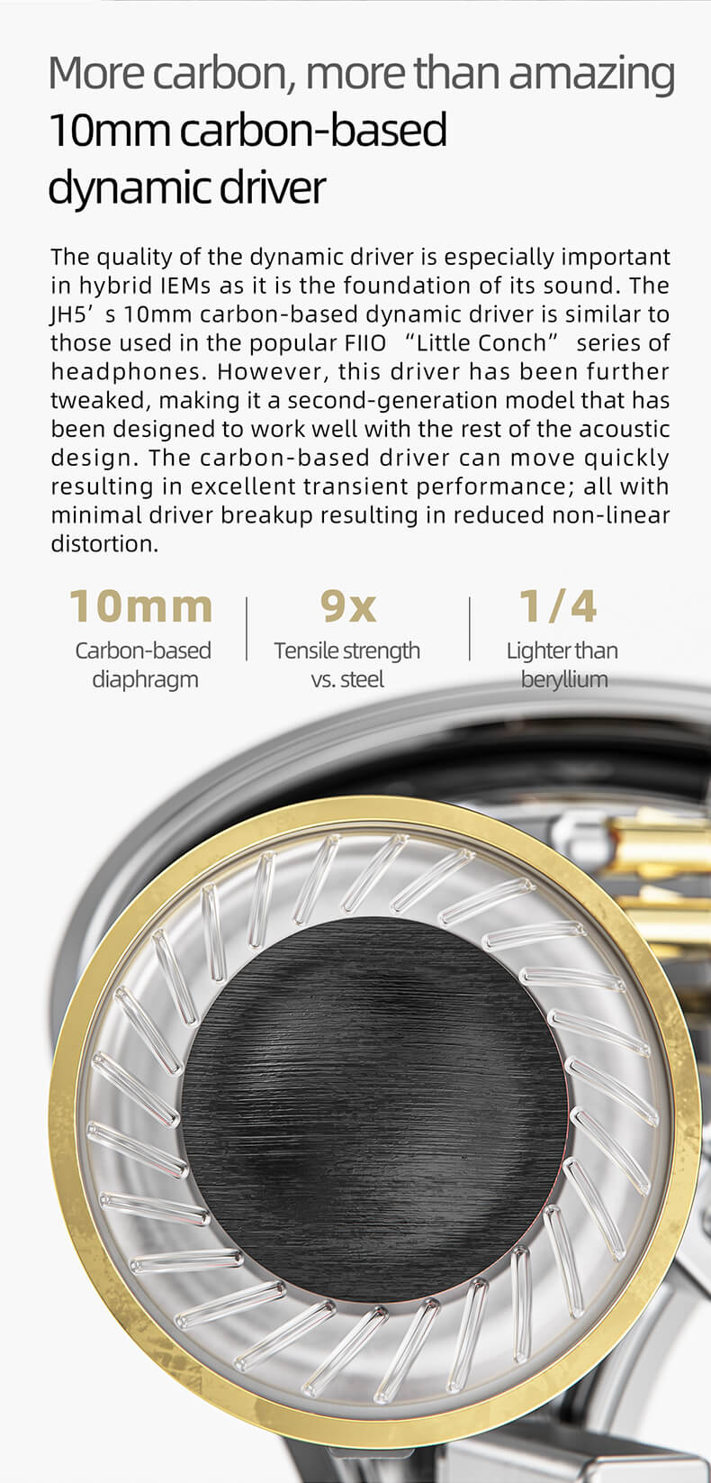 FiiO JH5 | La qualité du circuit d'attaque dynamique est particulièrement importante pour les écouteurs hybrides, car elle est à la base de leur son. Le haut-parleur dynamique de 10 mm à base de carbone du JH5 est similaire à ceux utilisés dans la célèbre série de casques FiiO "Little Conch" ;. Cependant, ce haut-parleur a été amélioré, ce qui en fait un modèle de deuxième génération qui a été conçu pour fonctionner correctement avec le reste de la conception acoustique. Le haut-parleur à base de carbone peut se déplacer rapidement, ce qui se traduit par d'excellentes performances transitoires, le tout avec une rupture minimale du haut-parleur, ce qui réduit la distorsion non linéaire.