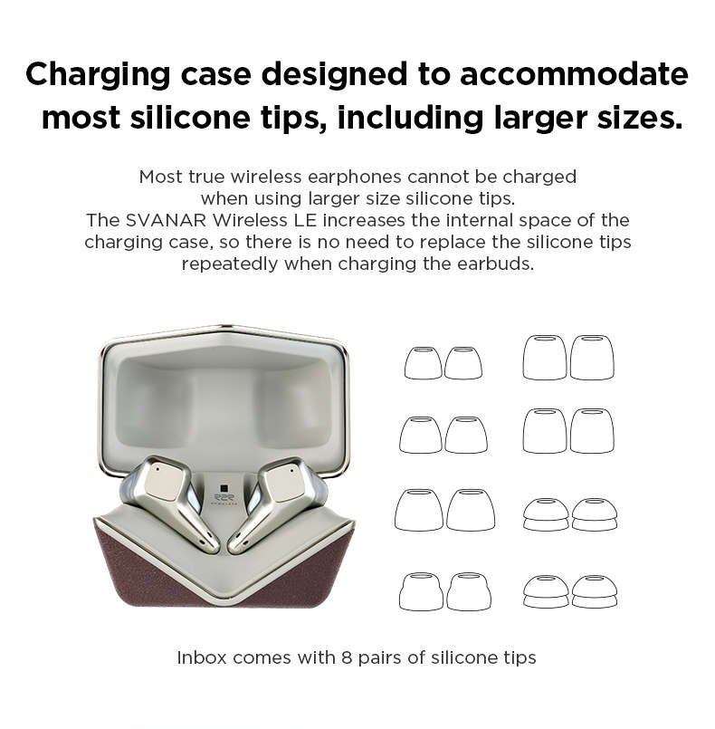 L'étui de chargement du SVANAR Wireless LE est spécialement conçu pour accueillir la plupart des embouts en silicone, même les plus grands. Contrairement à la plupart des écouteurs sans fil, notre conception unique permet le rechargement sans avoir à remplacer constamment les embouts en silicone. Profitez d'une commodité inégalée avec le SVANAR Wireless LE.