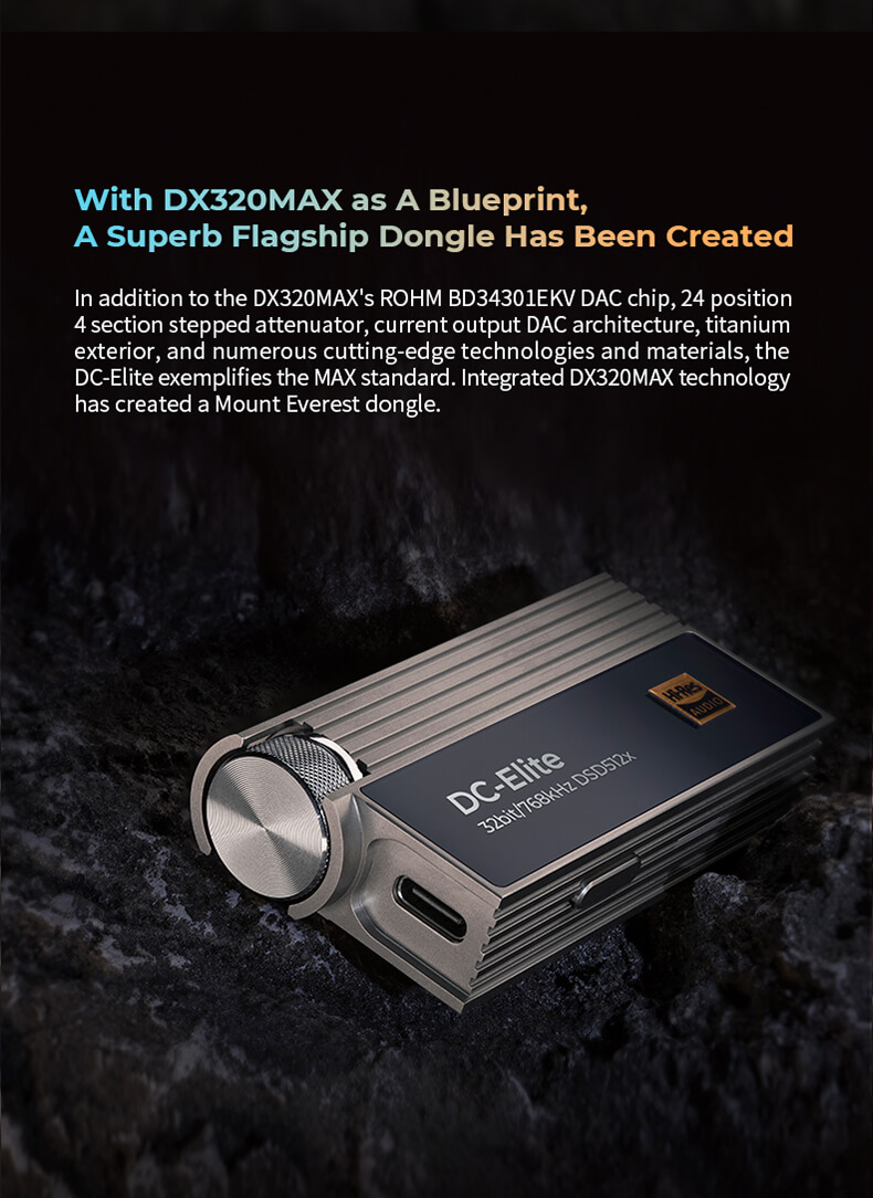 Avec le modèle DX320MAX comme référence, le DC-Elite est un remarquable dongle phare. Intégrant la puce DAC ROHM BD34301EKV, un atténuateur étagé à 24 positions et 4 sections, une architecture DAC à sortie courant, et un boîtier en titane, le DC-Elite incarne l'excellence de la norme MAX. Grâce à la technologie intégrée du DX320MAX, ce dongle atteint des sommets, devenant ainsi l'équivalent d'un Mont Everest audiophile.