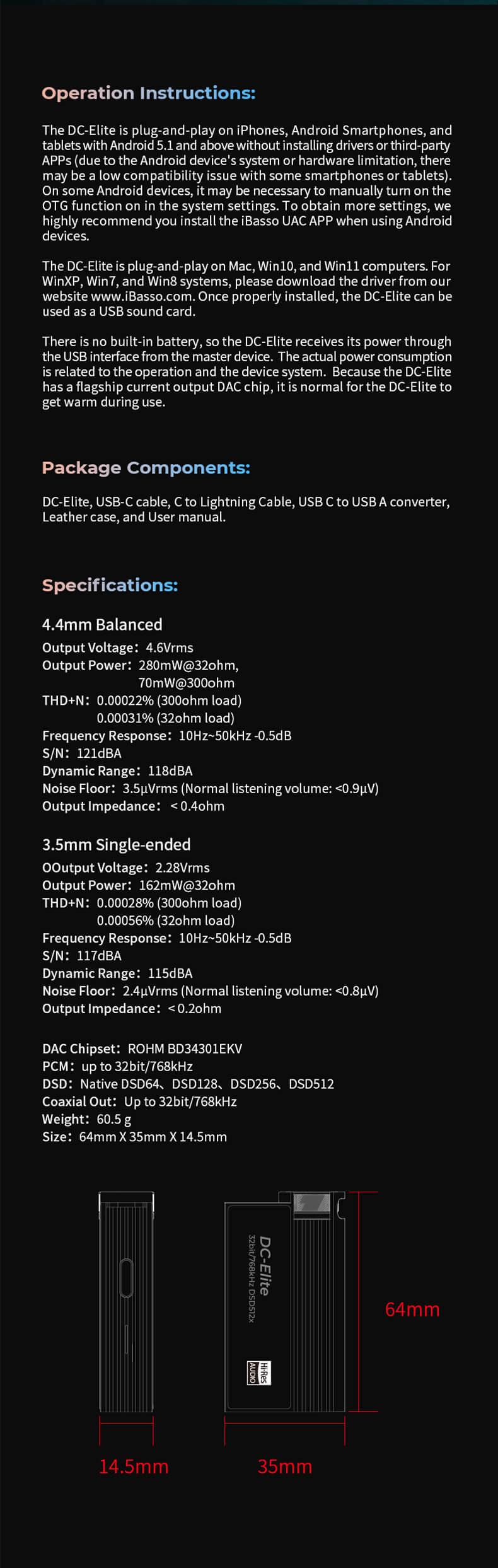 Le DC-Elite est spécialement conçu pour une utilisation plug-and-play avec les iPhones, les smartphones Android et les tablettes fonctionnant sous Android 5.1 et supérieur, ne nécessitant aucune installation de pilotes ou d'applications tierces. Cependant, en raison de divers facteurs tels que le système d'exploitation ou les limitations matérielles, une légère incompatibilité peut parfois survenir avec certains smartphones ou tablettes Android. Dans ces cas, il peut être nécessaire d'activer manuellement la fonction OTG (On-The-Go) dans les paramètres du système Android pour une compatibilité optimale. Pour une expérience utilisateur plus avancée, l'installation de l'application iBasso UAC APP sur les appareils Android est vivement recommandée. Notons que le DC-Elite ne dispose pas d'une batterie intégrée et est alimenté via l'interface USB de l'appareil hôte. La consommation d'énergie réelle peut varier en fonction de l'utilisation et du système de l'appareil. En raison de sa puce DAC de haute qualité, il est normal que le DC-Elite génère de la chaleur lors d'une utilisation prolongée.