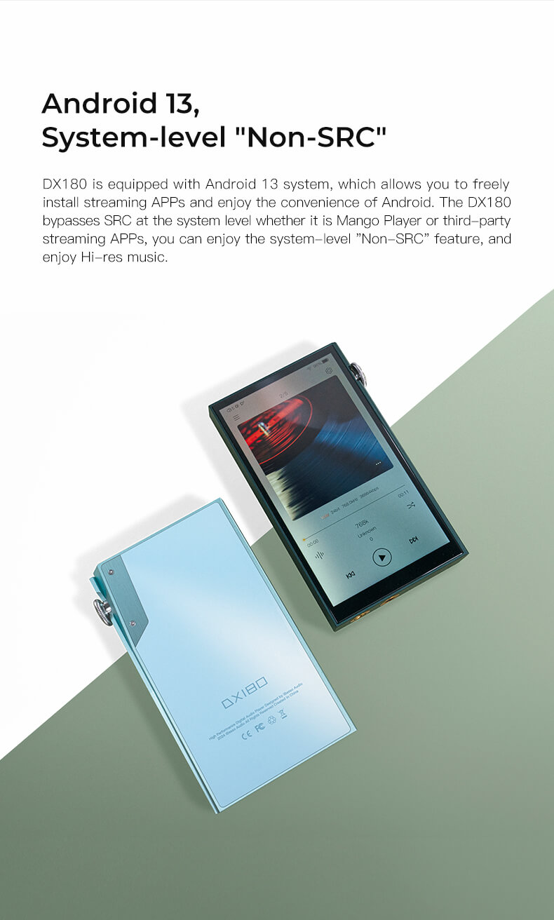 Android 13, niveau système 'Non-SRC'. Le DX180 est équipé du système Android 13, ce qui vous permet d'installer librement des applications de streaming et de profiter de la commodité d'Android. Le DX180 contourne le SRC au niveau du système, que ce soit pour Mango Player ou des applications de streaming tierces, vous pouvez profiter de la fonctionnalité 'Non-SRC' au niveau du système et profiter de la musique Hi-res.