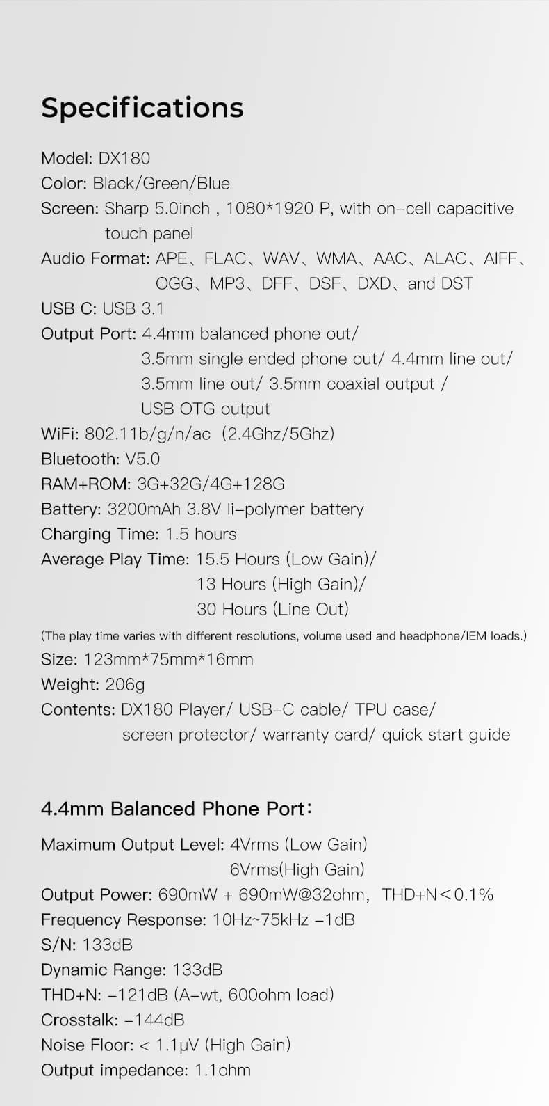 Spécifications. Modèle : DX180. Couleur : Noir/Vert/Bleu. Écran : Sharp 5,0 pouces, 1080*1920 P, avec panneau tactile capacitif on-cell. Format audio : APE, FLAC, WAV, WMA, AAC, ALAC, AIFF, OGG, MP3, DFF, DSF, DXD, et DST. USB C : USB 3.1. Port de sortie : sortie casque équilibrée 4,4 mm, sortie casque simple 3,5 mm, sortie ligne 4,4 mm, sortie ligne 3,5 mm, sortie coaxiale 3,5 mm, sortie USB OTG. WiFi : 802.11b/g/n/ac (2,4Ghz/5Ghz). Bluetooth : V5.0. RAM+ROM : 3G+32G/4G+128G. Batterie : 3200mAh 3,8V li-polymère. Temps de charge : 1,5 heures. Temps de lecture moyen : 15,5 heures (faible gain), 13 heures (gain élevé), 30 heures (sortie ligne). (Le temps de lecture varie en fonction des résolutions, du volume utilisé et des charges du casque/IEM.) Taille : 123 mm*75 mm*16 mm. Poids : 206 g. Contenu : Lecteur DX180, câble USB-C, étui TPU, protecteur d'écran, carte de garantie, guide de démarrage rapide.Port casque équilibré 4,4 mm : Niveau de sortie maximal : 4Vrms (faible gain), 6Vrms (gain élevé). Puissance de sortie : 690mW + 690mW @32 ohm, THD+N < 0,1 %. Réponse en fréquence : 10Hz~75kHz -1dB. S/N : 133dB. Plage dynamique : 133dB. THD+N : -121dB (A-wt, charge 600 ohm). Diaphonie : -144dB. Niveau de bruit : < 1,1µV (gain élevé). Impédance de sortie : 1,1 ohm.