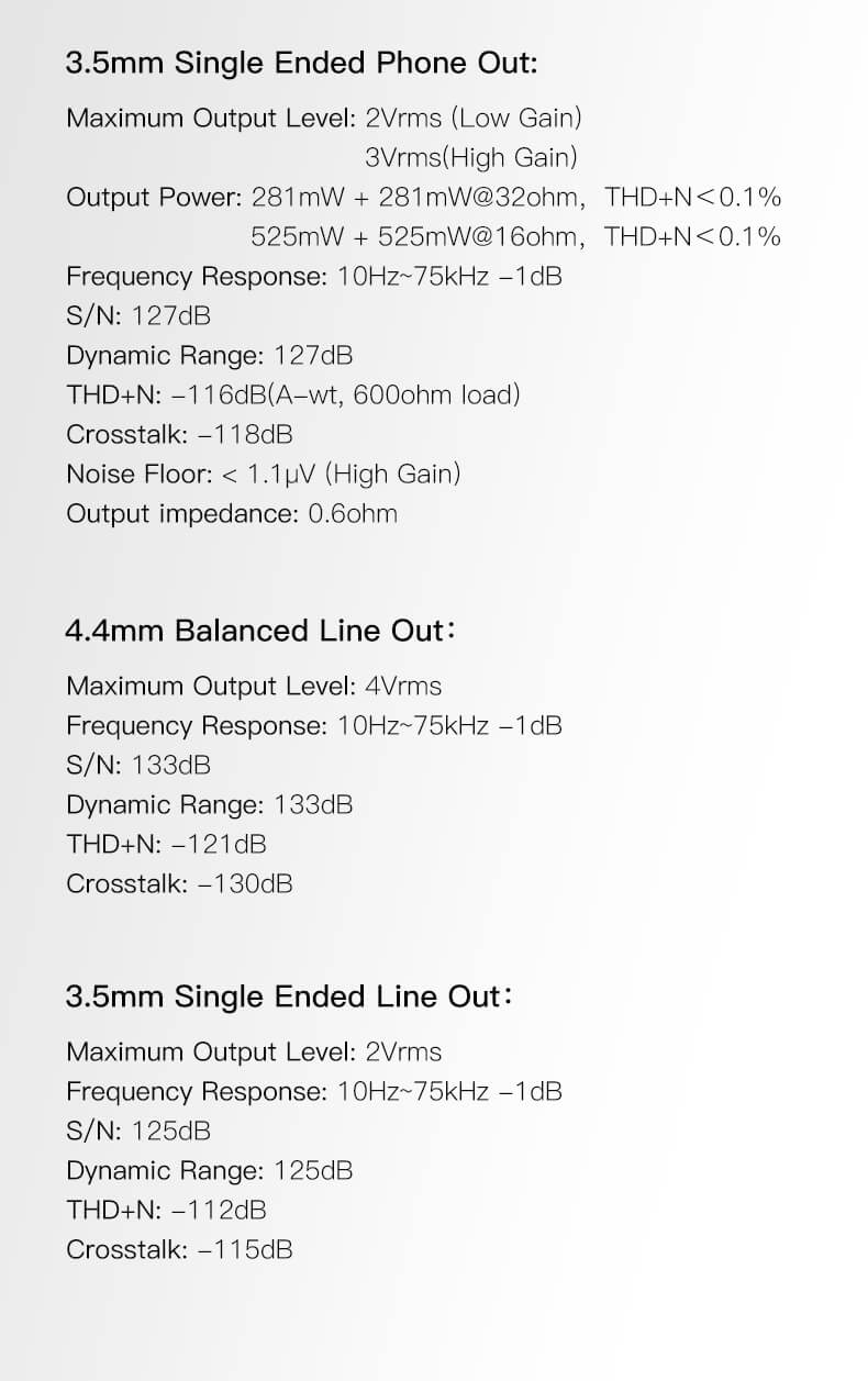 Sortie casque simple 3,5 mm : Niveau de sortie maximal : 2Vrms (faible gain), 3Vrms (gain élevé). Puissance de sortie : 281mW + 281mW @32 ohm, THD+N < 0,1 %, 525mW + 525mW @16 ohm, THD+N < 0,1 %. Réponse en fréquence : 10Hz~75kHz -1dB. S/N : 127dB. Plage dynamique : 127dB. THD+N : -116dB (A-wt, charge 600 ohm). Diaphonie : -118dB. Niveau de bruit : < 1,1µV (gain élevé). Impédance de sortie : 0,6 ohm.Sortie ligne équilibrée 4,4 mm : Niveau de sortie maximal : 4Vrms. Réponse en fréquence : 10Hz~75kHz -1dB. S/N : 133dB. Plage dynamique : 133dB. THD+N : -121dB. Diaphonie : -130dB.Sortie ligne simple 3,5 mm : Niveau de sortie maximal : 2Vrms. Réponse en fréquence : 10Hz~75kHz -1dB. S/N : 125dB. Plage dynamique : 125dB. THD+N : -112dB. Diaphonie : -115dB.