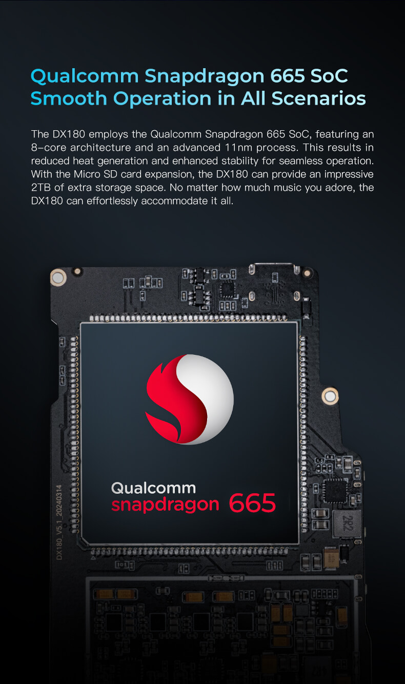 Qualcomm Snapdragon 665 SoC, fonctionnement fluide dans tous les scénarios. Le DX180 utilise le SoC Qualcomm Snapdragon 665, doté d'une architecture à 8 cœurs et d'un processus avancé de 11 nm. Cela se traduit par une réduction de la génération de chaleur et une stabilité accrue pour un fonctionnement fluide. Avec l'extension de la carte Micro SD, le DX180 peut fournir un espace de stockage supplémentaire impressionnant de 2 To. Peu importe la quantité de musique que vous adorez, le DX180 peut tout accueillir sans effort.