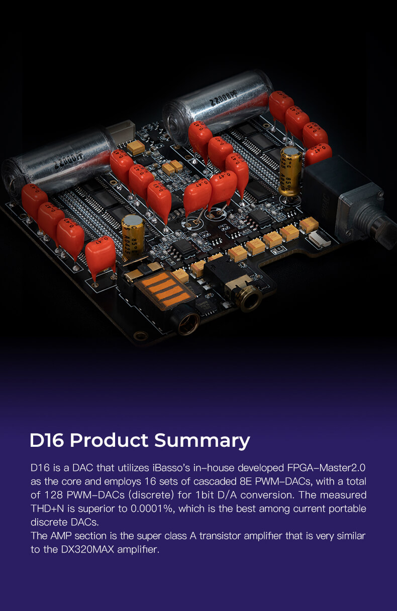 Le D16 est un DAC exceptionnel proposé par iBasso, qui repose sur la technologie FPGA-Master2.0 développée en interne par la société. Il intègre 16 ensembles de PWM-DAC 8E en cascade, totalisant ainsi 128 PWM-DACS discrets pour assurer une conversion D/A à 1 bit. Avec un THD+N mesuré à seulement 0,0001%, ce DAC offre l'une des performances les plus élevées parmi les DAC discrets portables actuellement disponibles sur le marché.