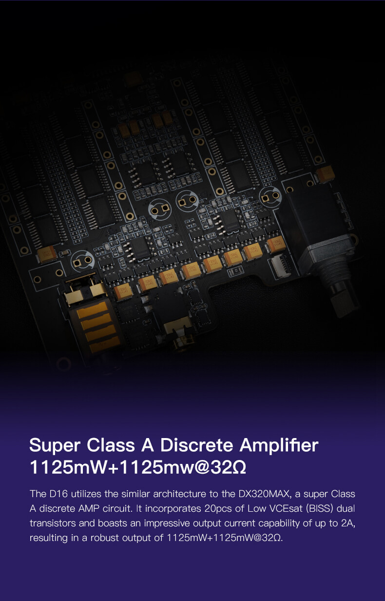 Le D16 de iBasso est équipé d'un puissant circuit d'amplification discret de classe A, qui présente une architecture similaire à celle du DX320MAX. Ce circuit intègre 20 transistors doubles à faible tension VCEsat (BISS), permettant une capacité de courant de sortie impressionnante pouvant atteindre 2A. Cette conception robuste garantit une puissance de sortie exceptionnelle de 1125 mW + 1125 mW sous une charge de 32 ohms.